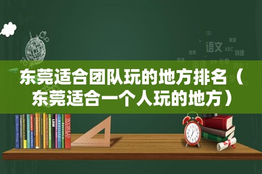 东莞适合团队玩的地方排名（东莞适合一个人玩的地方）