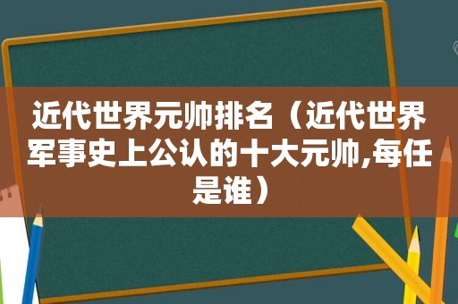 近代世界元帅排名（近代世界军事史上公认的十大元帅,每任是谁）