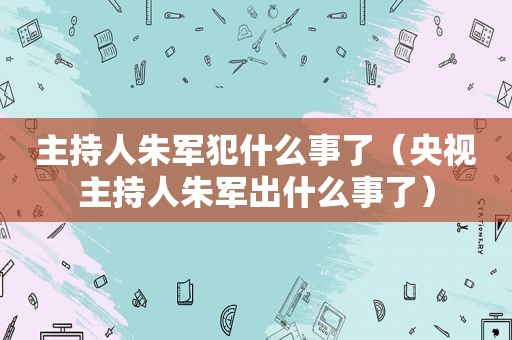 主持人朱军犯什么事了（央视主持人朱军出什么事了）