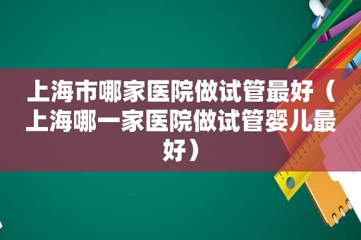 上海市哪家医院做试管最好（上海哪一家医院做试管婴儿最好）