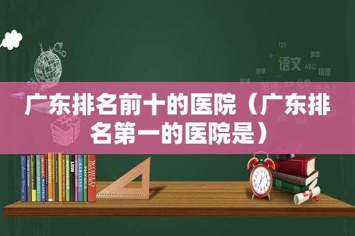 广东排名前十的医院（广东排名第一的医院是）