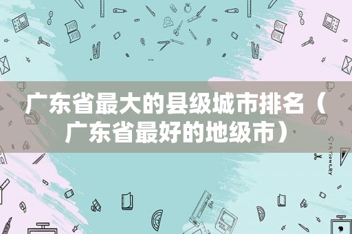 广东省最大的县级城市排名（广东省最好的地级市）