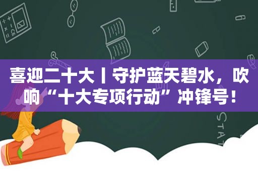 喜迎二十大丨守护蓝天碧水，吹响“十大专项行动”冲锋号！