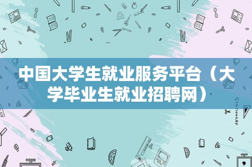 中国大学生就业服务平台（大学毕业生就业招聘网）