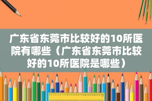 广东省东莞市比较好的10所医院有哪些（广东省东莞市比较好的10所医院是哪些）