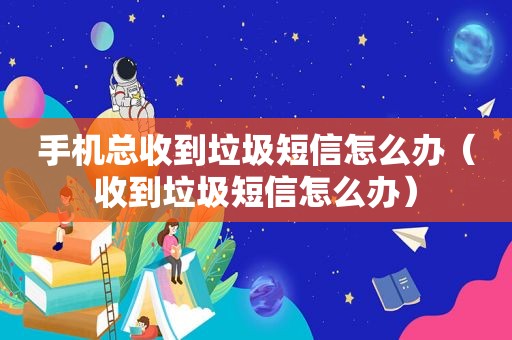 手机总收到垃圾短信怎么办（收到垃圾短信怎么办）