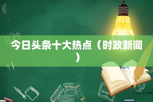 今日头条十大热点（时政新闻）