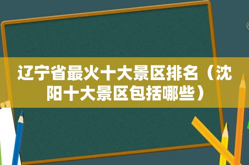 辽宁省最火十大景区排名（沈阳十大景区包括哪些）