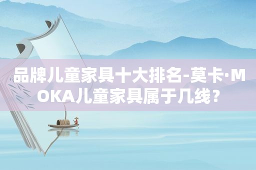 品牌儿童家具十大排名-莫卡·MOKA儿童家具属于几线？