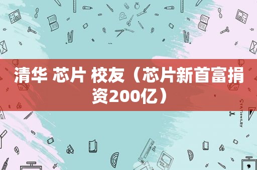 清华 芯片 校友（芯片新首富捐资200亿）