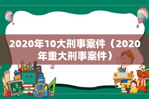 2020年10大刑事案件（2020年重大刑事案件）