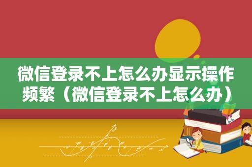 微信登录不上怎么办显示操作频繁（微信登录不上怎么办）