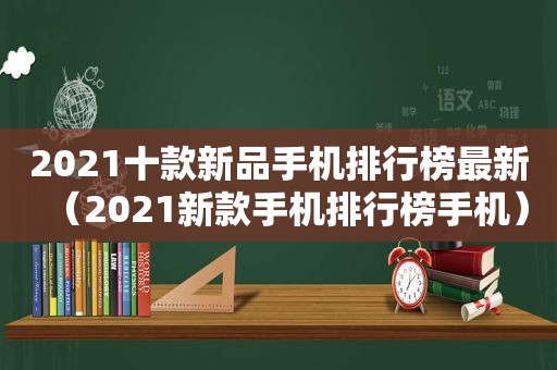 2021十款新品手机排行榜最新（2021新款手机排行榜手机）