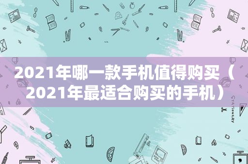 2021年哪一款手机值得购买（2021年最适合购买的手机）