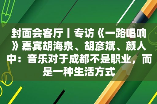 封面会客厅丨专访《一路唱响》嘉宾胡海泉、胡彦斌、颜人中：音乐对于成都不是职业，而是一种生活方式