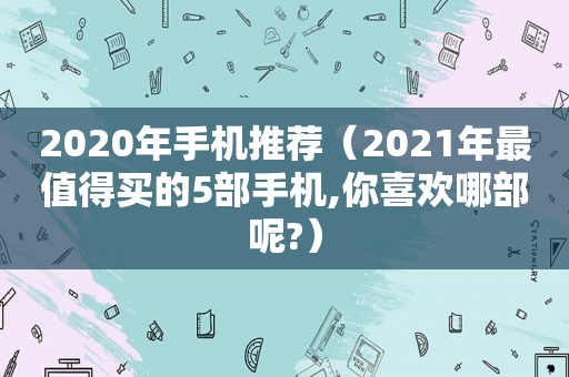 2020年手机推荐（2021年最值得买的5部手机,你喜欢哪部呢?）