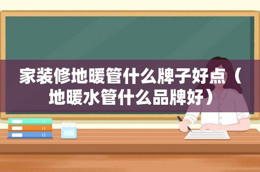 家装修地暖管什么牌子好点（地暖水管什么品牌好）