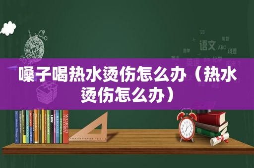 嗓子喝热水烫伤怎么办（热水烫伤怎么办）