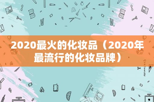 2020最火的化妆品（2020年最流行的化妆品牌）