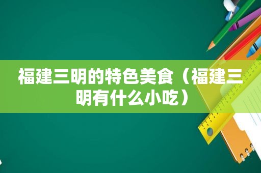 福建三明的特色美食（福建三明有什么小吃）