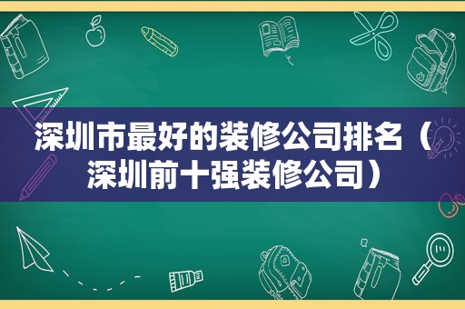 深圳市最好的装修公司排名（深圳前十强装修公司）