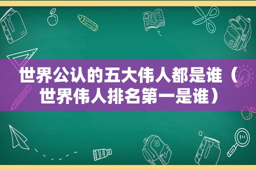 世界公认的五大伟人都是谁（世界伟人排名第一是谁）