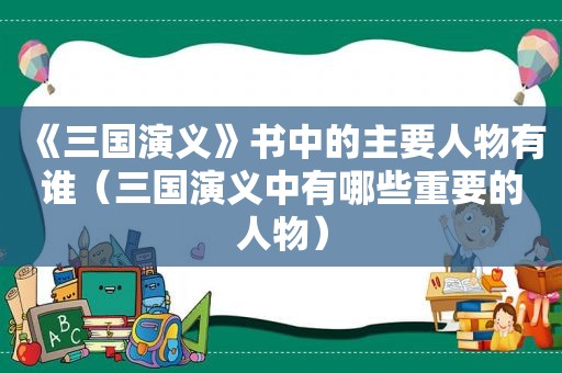 《三国演义》书中的主要人物有谁（三国演义中有哪些重要的人物）