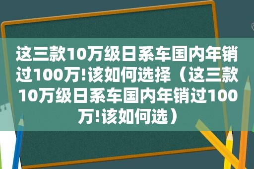 这三款10万级日系车国内年销过100万!该如何选择（这三款10万级日系车国内年销过100万!该如何选）