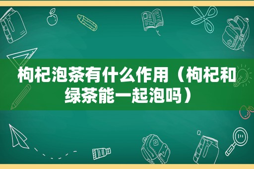 枸杞泡茶有什么作用（枸杞和绿茶能一起泡吗）