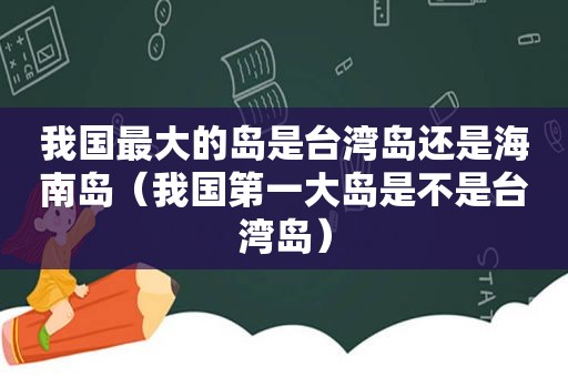 我国最大的岛是台湾岛还是海南岛（我国第一大岛是不是台湾岛）