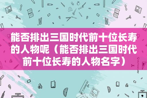 能否排出三国时代前十位长寿的人物呢（能否排出三国时代前十位长寿的人物名字）