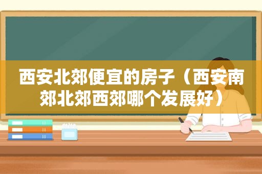 西安北郊便宜的房子（西安南郊北郊西郊哪个发展好）