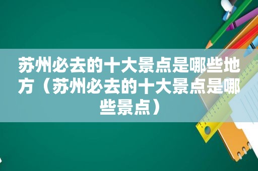 苏州必去的十大景点是哪些地方（苏州必去的十大景点是哪些景点）