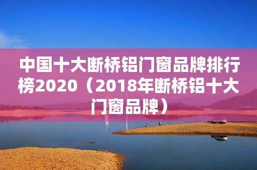 中国十大断桥铝门窗品牌排行榜2020（2018年断桥铝十大门窗品牌）