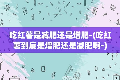 吃红薯是减肥还是增肥-(吃红薯到底是增肥还是减肥啊-)