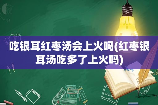 吃银耳红枣汤会上火吗(红枣银耳汤吃多了上火吗)