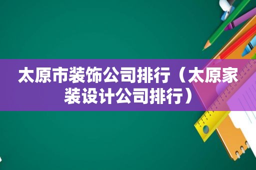 太原市装饰公司排行（太原家装设计公司排行）