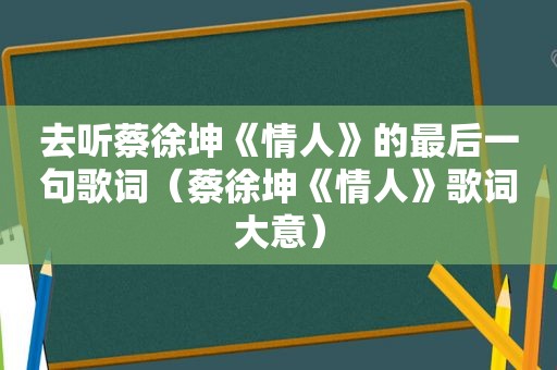 去听蔡徐坤《情人》的最后一句歌词（蔡徐坤《情人》歌词大意）