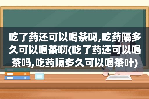 吃了药还可以喝茶吗,吃药隔多久可以喝茶啊(吃了药还可以喝茶吗,吃药隔多久可以喝茶叶)