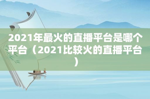 2021年最火的直播平台是哪个平台（2021比较火的直播平台）