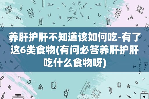 养肝护肝不知道该如何吃-有了这6类食物(有问必答养肝护肝吃什么食物呀)