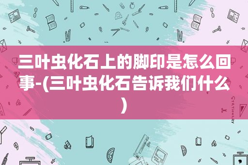 三叶虫化石上的脚印是怎么回事-(三叶虫化石告诉我们什么)