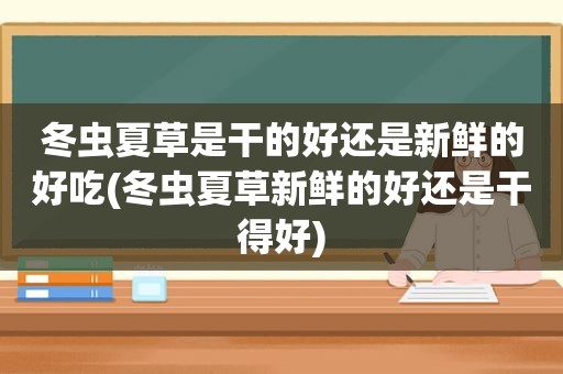 冬虫夏草是干的好还是新鲜的好吃(冬虫夏草新鲜的好还是干得好)