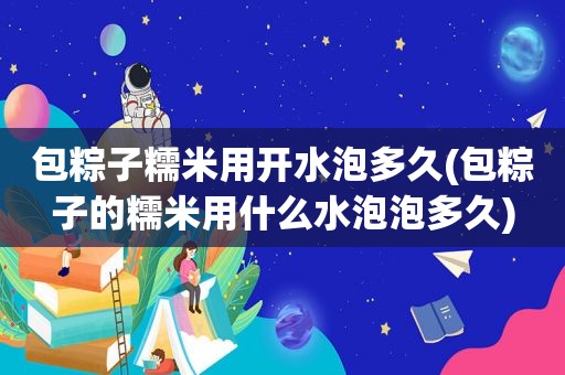 包粽子糯米用开水泡多久(包粽子的糯米用什么水泡泡多久)