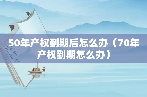 50年产权到期后怎么办（70年产权到期怎么办）