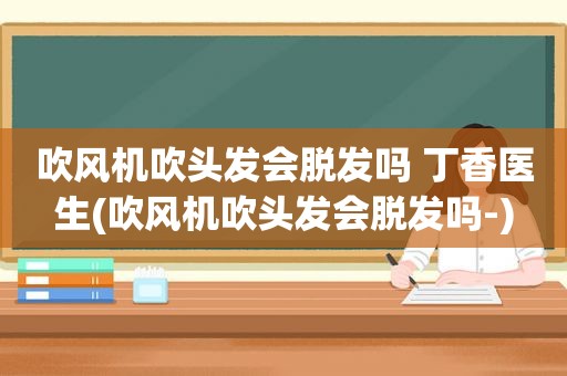 吹风机吹头发会脱发吗 丁香医生(吹风机吹头发会脱发吗-)