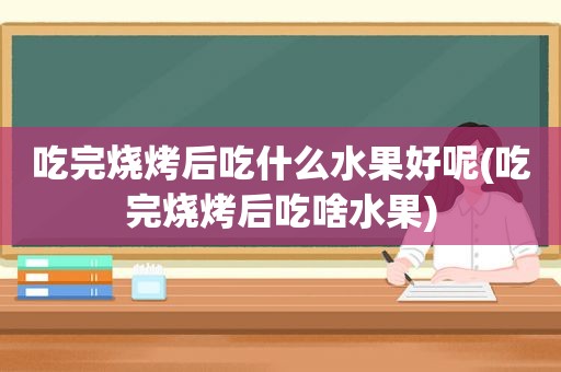 吃完烧烤后吃什么水果好呢(吃完烧烤后吃啥水果)