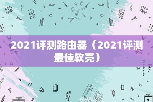 2021评测路由器（2021评测最佳软壳）