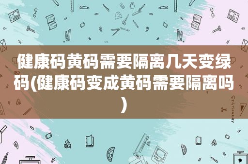 健康码黄码需要隔离几天变绿码(健康码变成黄码需要隔离吗)