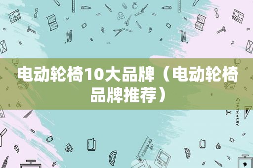 电动轮椅10大品牌（电动轮椅品牌推荐）